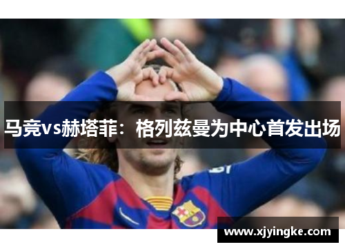 马竞vs赫塔菲：格列兹曼为中心首发出场